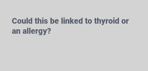 Could this be linked to thyroid or an allergy?