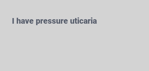 I have pressure uticaria