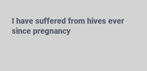 I have suffered from hives ever since pregnancy