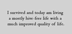 I survived and today am living a mostly hive-free life with a much improved quality of life.
